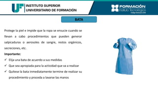BATA
Protege la piel e impide que la ropa se ensucie cuando se
llevan a cabo procedimientos que pueden generar
salpicaduras o aerosoles de sangre, restos orgánicos,
secreciones, etc.
Importante:
✓ Elija una bata de acuerdo a sus medidas
✓ Que sea apropiada para la actividad que va a realizar
✓ Quítese la bata inmediatamente termine de realizar su
procedimiento y proceda a lavarse las manos
 