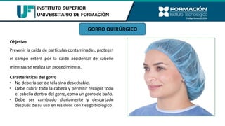 Características del gorro
• No debería ser de tela sino desechable.
• Debe cubrir toda la cabeza y permitir recoger todo
el cabello dentro del gorro, como un gorro de baño.
• Debe ser cambiado diariamente y descartado
después de su uso en residuos con riesgo biológico.
Objetivo
Prevenir la caída de partículas contaminadas, proteger
el campo estéril por la caída accidental de cabello
mientras se realiza un procedimiento.
GORRO QUIRÚRGICO
 