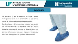 Por su parte, el uso de zapatones se limita a zonas
quirúrgicas con el fin de no contaminarlas, ya que esta es
una de las zonas más vulnerables de los hospitales.
Son desechables y deben cambiarse cada vez que se sale
del área de utilización. Es importante saber que no es
suficiente con utilizarlos, sino que se debe hacer un uso
correcto de las mismas. Esto quiere decir, entre otras cosas,
no usarlas dentro y fuera del quirófano indistintamente
ZAPATONES
 