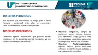 DESECHOS PELIGROSOS
Son aquellos que representan un riesgo para la salud
humana y ambiental, entre ellos se encuentran:
desechos infecciosos y desechos especiales.
DESECHOS INFECCIOSOS
Contienen agentes microbianos que pueden causar
infecciones en las personas que los manipulan; ya sea
durante su manejo o tratamiento.
• Desechos Sanguíneos, sangre de
pacientes, suero, plasma, insumos
para administrar sangre y para la toma
de muestras de Laboratorio y paquetes
de sangre que no han sido utilizados.
• Desechos Anatomopatológicos,
órganos, tejidos, partes corporales
extraídos mediante cirugía, autopsia u
otro procedimiento médico.
 
