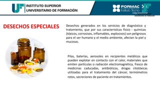 DESECHOS ESPECIALES Desechos generados en los servicios de diagnóstico y
tratamiento, que por sus características físico - químicas
(tóxicos, corrosivos, inflamables, explosivos) son peligrosos
para el ser humano y el medio ambiente, afectan la piel y
mucosas.
Pilas, baterías, aerosoles en recipientes metálicos que
pueden explotar en contacto con el calor, materiales que
emiten partículas o radiación electromagnética, frasco de
medicinas caducadas, antibióticos, drogas citotóxicas
utilizadas para el tratamiento del cáncer, termómetros
rotos, secreciones de paciente en tratamientos.
 