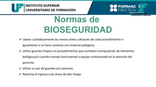 Normas de
BIOSEGURIDAD
➢ Lávese cuidadosamente las manos antes y después de cada procedimiento e
igualmente si se tiene contacto con material patógeno.
➢ Utilice guantes limpios en procedimientos que conlleven manipulación de elementos
biológicos/o cuando maneje instrumental o equipo contaminado en la atención del
paciente.
➢ Utilice un par de guantes por paciente.
➢ Restrinja el ingreso a las áreas de alto riesgo.
 