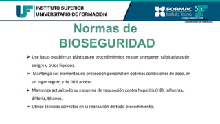 Normas de
BIOSEGURIDAD
➢ Use batas o cubiertas plásticas en procedimientos en que se esperen salpicaduras de
sangre u otros líquidos.
➢ Mantenga sus elementos de protección personal en óptimas condiciones de aseo, en
un lugar seguro y de fácil acceso.
➢ Mantenga actualizado su esquema de vacunación contra hepatitis (HB), influenza,
difteria, tétanos.
➢ Utilice técnicas correctas en la realización de todo procedimiento.
 