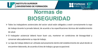 Normas de
BIOSEGURIDAD
➢ Todos los trabajadores asistenciales del sector salud están obligados a vestir correctamente la ropa
de trabajo durante la jornada laboral, de acuerdo a las especificaciones técnicas del establecimiento
de salud.
➢ El trabajador asistencial deberá hacer buen uso, mantener en condiciones de bioseguridad y
conservar adecuadamente su ropa de trabajo.
➢ La ropa de trabajo deberá ser utilizada exclusivamente dentro del establecimiento de salud donde se
encuentren laborando, de acuerdo al área de trabajo y grupo ocupacional.
 