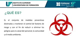 ¿QUÉ ES?
Es el conjunto de medidas preventivas
destinadas a mantener el control de factores de
riesgo y con el fin de reducir o eliminar los
peligros para la salud del personal, la comunidad
y el medio ambiente.
 