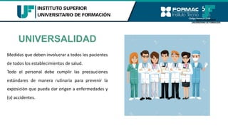 UNIVERSALIDAD
Medidas que deben involucrar a todos los pacientes
de todos los establecimientos de salud.
Todo el personal debe cumplir las precauciones
estándares de manera rutinaria para prevenir la
exposición que pueda dar origen a enfermedades y
(o) accidentes.
 