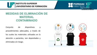 MEDIDAS DE ELIMINACIÓN DE
MATERIAL
CONTAMINADO
Conjunto de dispositivos y
procedimientos adecuados, a través de
los cuales los materiales utilizados en la
atención a pacientes, son depositados y
eliminados sin riesgo.
 