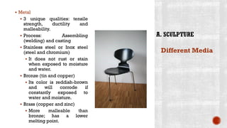 ▪ Metal
▪ 3 unique qualities: tensile
strength, ductility and
malleability.
▪ Process: Assembling
(welding) and casting
▪ Stainless steel or Inox steel
(steel and chromium)
▪ It does not rust or stain
when exposed to moisture
and water.
▪ Bronze (tin and copper)
▪ Its color is reddish-brown
and will corrode if
constantly exposed to
water and moisture.
▪ Brass (copper and zinc)
▪ More malleable than
bronze; has a lower
melting point.
Different Media
 