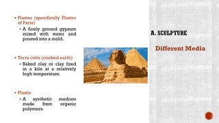 ▪ Plaster (specifically Plaster
of Paris)
▪ A finely ground gypsum
mixed with water and
poured into a mold.
▪ Terra cotta (cooked earth)
▪ Baked clay or clay fired
in a kiln at a relatively
high temperature.
▪ Plastic
▪ A synthetic medium
made from organic
polymers.
Different Media
 