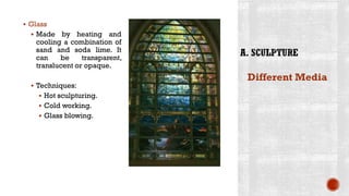 ▪ Glass
▪ Made by heating and
cooling a combination of
sand and soda lime. It
can be transparent,
translucent or opaque.
▪ Techniques:
▪ Hot sculpturing.
▪ Cold working.
▪ Glass blowing.
Different Media
 