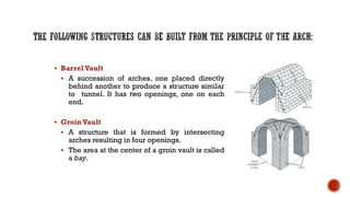 ▪ Barrel Vault
▪ A succession of arches, one placed directly
behind another to produce a structure similar
to tunnel. It has two openings, one on each
end.
▪ GroinVault
▪ A structure that is formed by intersecting
arches resulting in four openings.
▪ The area at the center of a groin vault is called
a bay.
 