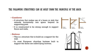 ▪ Cantilever
▪ A structure that makes use of a beam or slab that
extends horizontally into space beyond its
supporting post.
▪ It is constructed to be strong enough to support
floors and walls.
▪ Buttress
▪ This is a structure that is build as a support for the
wall.
▪ In most European churches buttress built to
support the dome are called flying buttress.
 