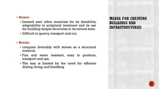 ▪ Stones
▪ favored over other materials for its durability,
adaptability to sculptural treatment and its use
for building simple structures in its natural state.
▪ Difficult to quarry, transport and cut.
▪ Bricks
▪ compare favorably with stones as a structural
material.
▪ Fire and water resistant, easy to produce,
transport and use.
▪ The size is limited by the need for efficient
drying, firing, and handling.
 