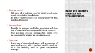 ▪ Lumber (wood)
▪ All parts of a building can be constructed using
wood excepts the foundations.
▪ Its major disadvantages are susceptibility to fire,
mold and termites.
▪ Iron and Steel
▪ Provide far stronger and taller structures with less
use of material when compared to stone or wood.
▪ Can produce greater unsupported spans over
openings in the interior or exterior spaces.
▪ Concrete
▪ A mixture of cement and water, with aggregates of
sand and gravel, which hardens rapidly resulting
in a fire resisting solid of great compressive
strength.
 