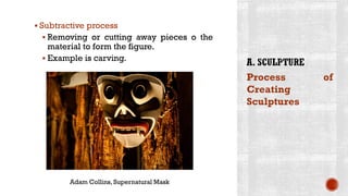 ▪ Subtractive process
▪ Removing or cutting away pieces o the
material to form the figure.
▪ Example is carving.
Process of
Creating
Sculptures
Adam Collins, Supernatural Mask
 