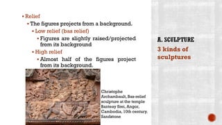 ▪ Relief
▪ The figures projects from a background.
▪ Low relief (bas relief)
▪ Figures are slightly raised/projected
from its background
▪ High relief
▪ Almost half of the figures project
from its background.
3 kinds of
sculptures
Christophe
Archambault, Bas-relief
sculpture at the temple
Banteay Srei, Angor,
Cambodia, 10th century.
Sandstone
 
