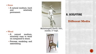▪ Stone
▪ A natural medium, hard
and relatively
permanent.
▪ Wood
▪ A natural medium,
relatively easy to work
on compared to stone.
▪ Process: modeling and
assembling.
Different Media
Michelangelo, David, 1501,
marble, 17’ high.
 
