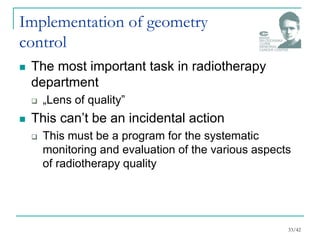 Implementation of geometry
control
 The most important task in radiotherapy
department
 „Lens of quality”
 This can’t be an incidental action
 This must be a program for the systematic
monitoring and evaluation of the various aspects
of radiotherapy quality
33/42
 
