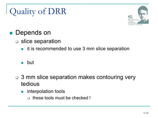 Quality of DRR
 Depends on
 slice separation
 it is recommended to use 3 mm slice separation
 but
 3 mm slice separation makes contouring very
tedious
 interpolation tools
 these tools must be checked !
9/42
 