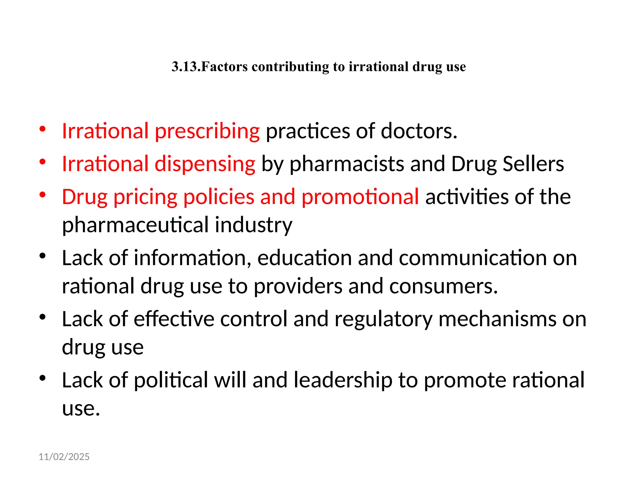 11/02/2025
3.13.Factors contributing to irrational drug use
• Irrational prescribing practices of doctors.
• Irrational dispensing by pharmacists and Drug Sellers
• Drug pricing policies and promotional activities of the
pharmaceutical industry
• Lack of information, education and communication on
rational drug use to providers and consumers.
• Lack of effective control and regulatory mechanisms on
drug use
• Lack of political will and leadership to promote rational
use.
 