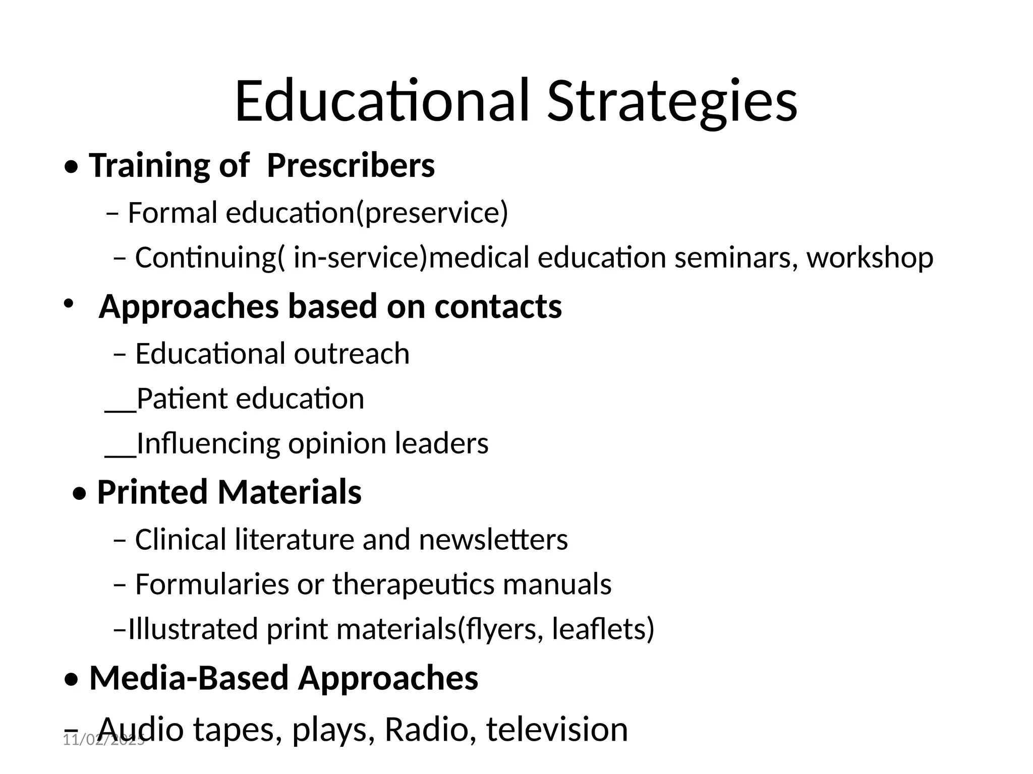 11/02/2025
Educational Strategies
• Training of Prescribers
– Formal education(preservice)
– Continuing( in-service)medical education seminars, workshop
• Approaches based on contacts
– Educational outreach
__Patient education
__Influencing opinion leaders
• Printed Materials
– Clinical literature and newsletters
– Formularies or therapeutics manuals
–Illustrated print materials(flyers, leaflets)
• Media-Based Approaches
– Audio tapes, plays, Radio, television
 