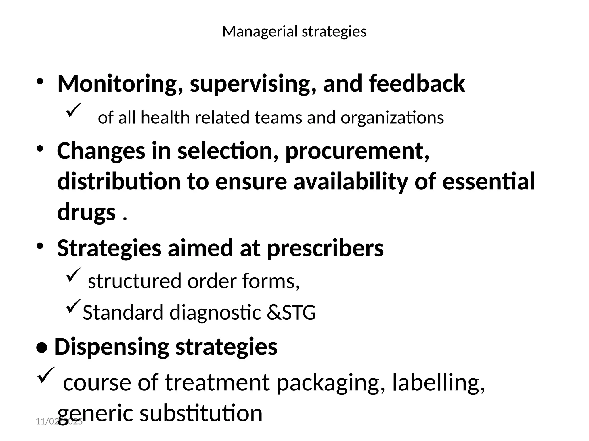 11/02/2025
Managerial strategies
• Monitoring, supervising, and feedback
 of all health related teams and organizations
• Changes in selection, procurement,
distribution to ensure availability of essential
drugs .
• Strategies aimed at prescribers
 structured order forms,
Standard diagnostic &STG
• Dispensing strategies
 course of treatment packaging, labelling,
generic substitution
 