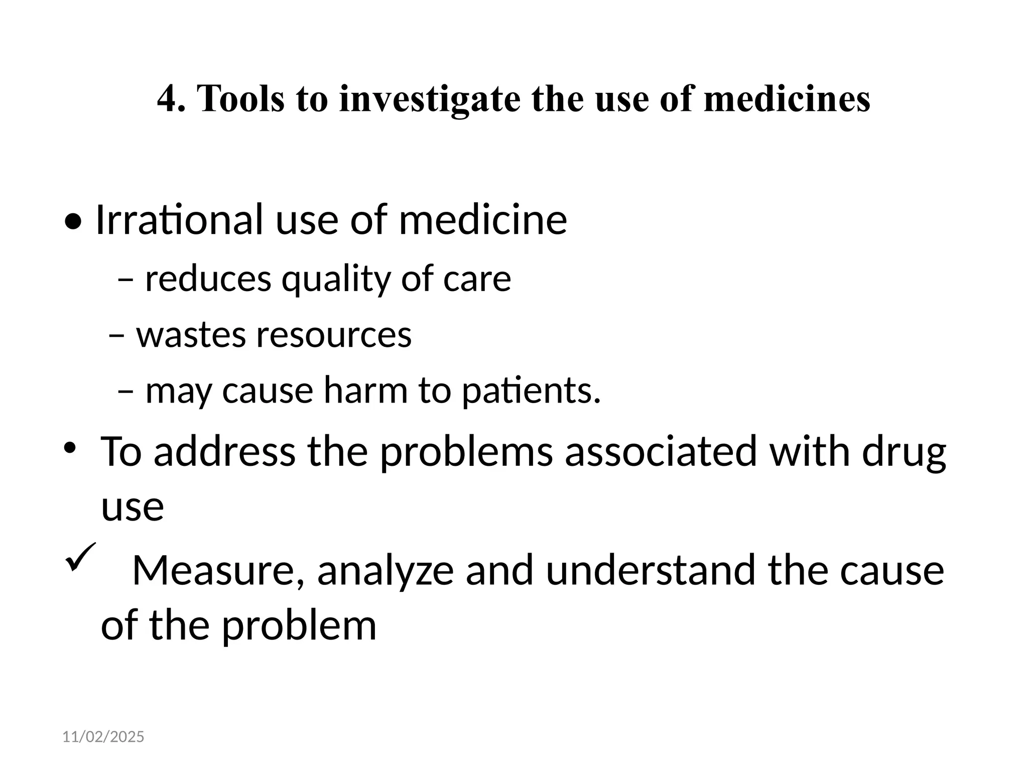 11/02/2025
4. Tools to investigate the use of medicines
• Irrational use of medicine
– reduces quality of care
– wastes resources
– may cause harm to patients.
• To address the problems associated with drug
use
 Measure, analyze and understand the cause
of the problem
 
