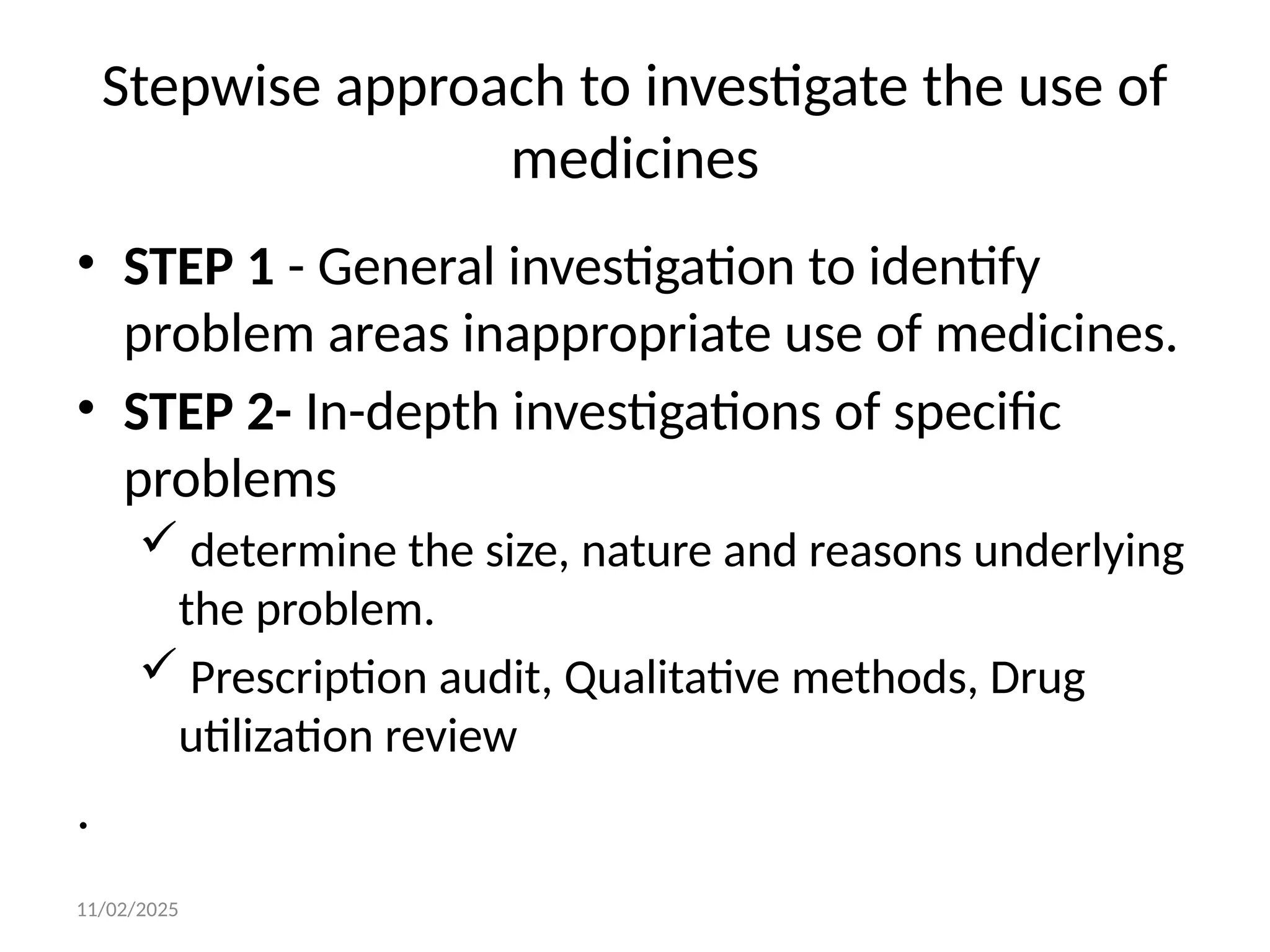11/02/2025
Stepwise approach to investigate the use of
medicines
• STEP 1 - General investigation to identify
problem areas inappropriate use of medicines.
• STEP 2- In-depth investigations of specific
problems
 determine the size, nature and reasons underlying
the problem.
 Prescription audit, Qualitative methods, Drug
utilization review
.
 