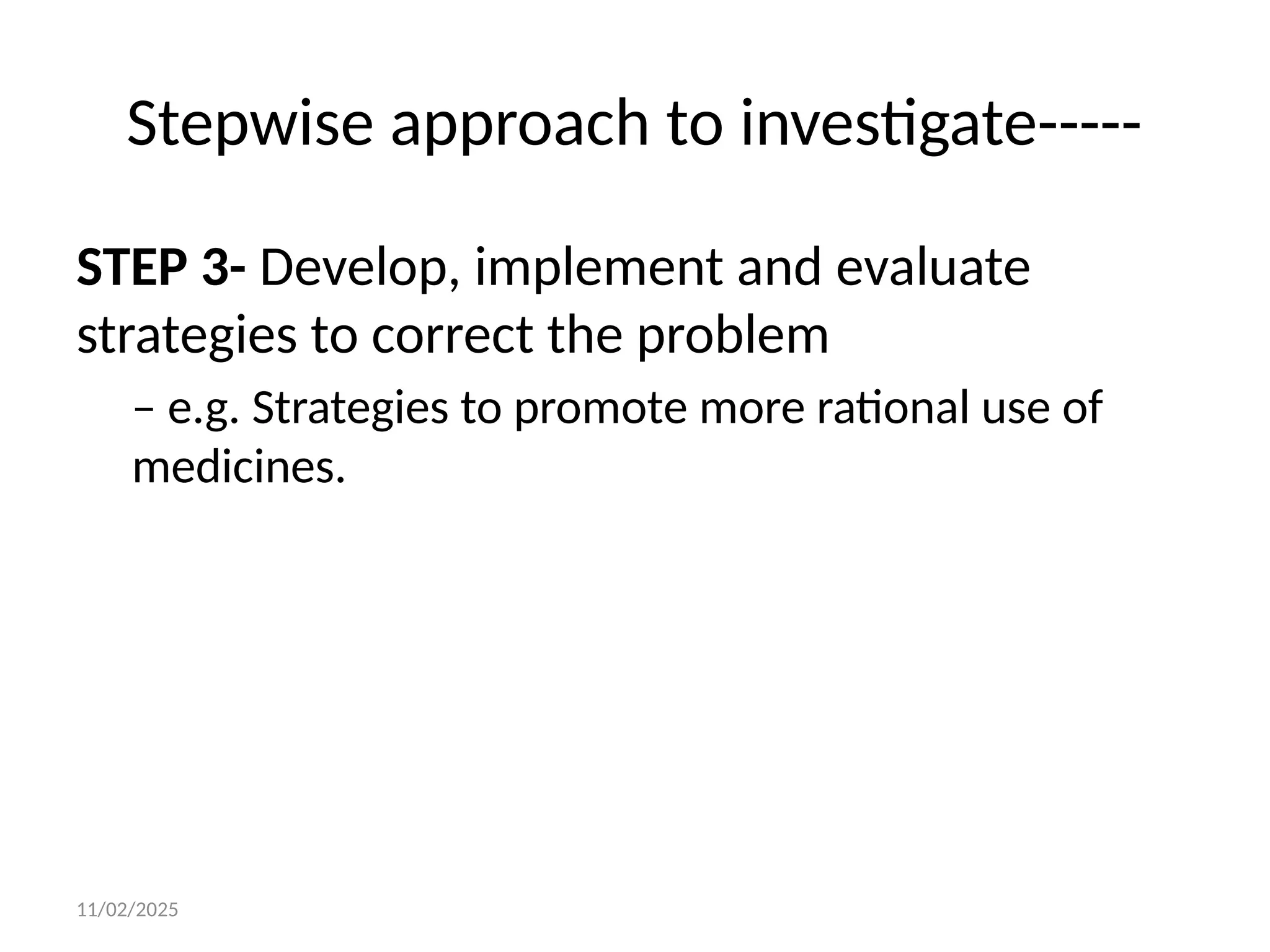 11/02/2025
Stepwise approach to investigate-----
STEP 3- Develop, implement and evaluate
strategies to correct the problem
– e.g. Strategies to promote more rational use of
medicines.
 