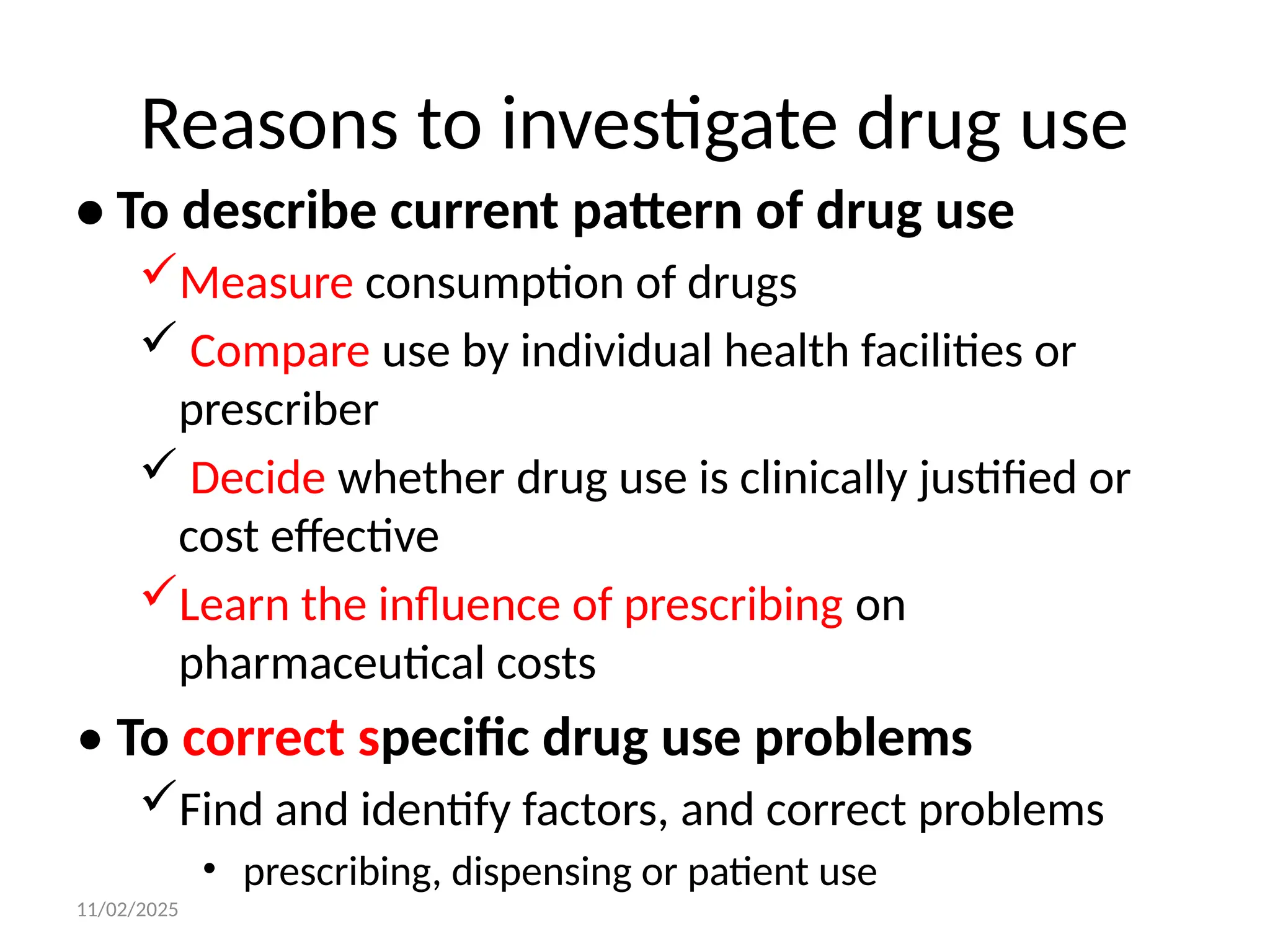 11/02/2025
Reasons to investigate drug use
• To describe current pattern of drug use
Measure consumption of drugs
 Compare use by individual health facilities or
prescriber
 Decide whether drug use is clinically justified or
cost effective
Learn the influence of prescribing on
pharmaceutical costs
• To correct specific drug use problems
Find and identify factors, and correct problems
• prescribing, dispensing or patient use
 