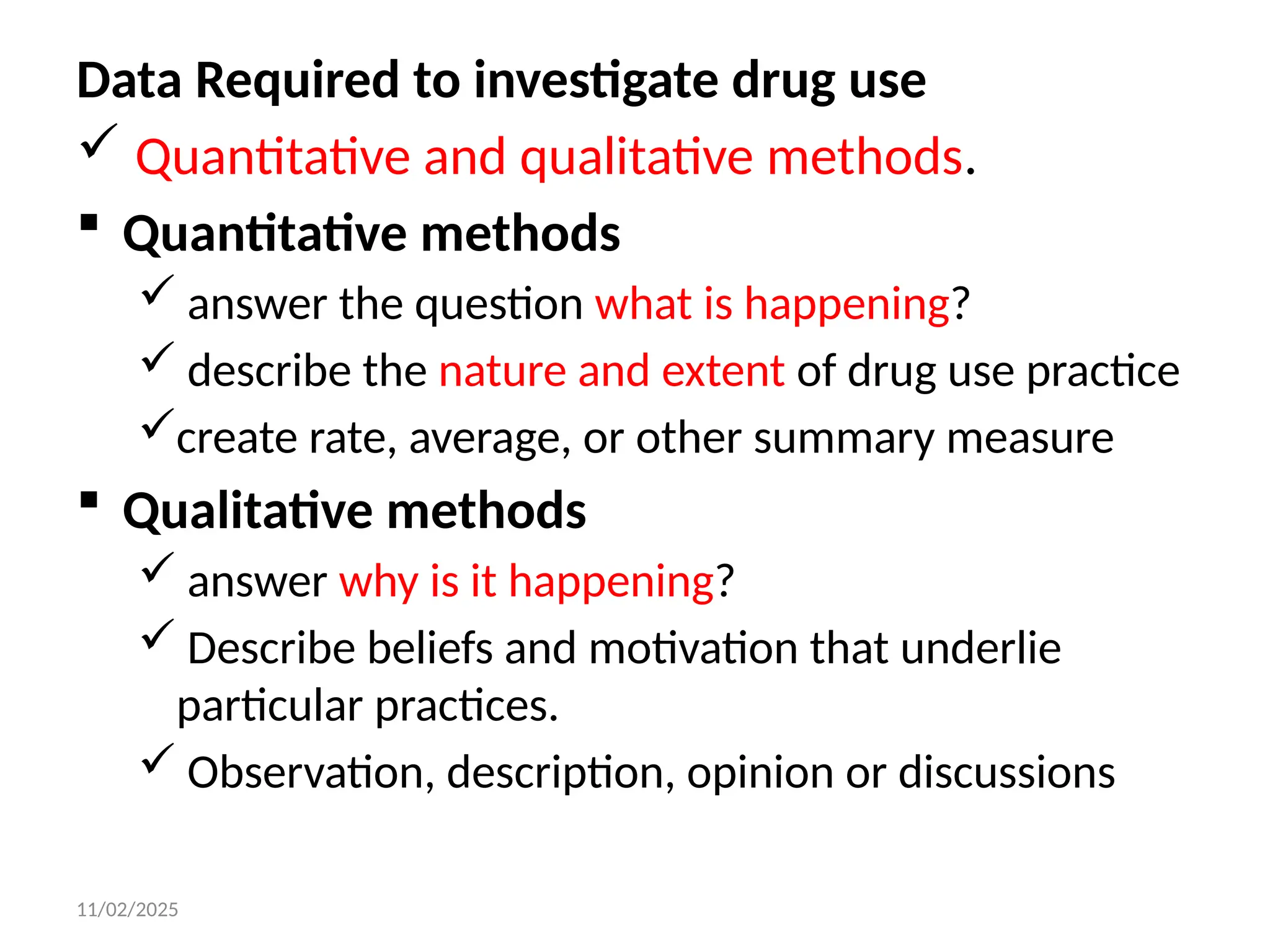11/02/2025
Data Required to investigate drug use
 Quantitative and qualitative methods.
 Quantitative methods
 answer the question what is happening?
 describe the nature and extent of drug use practice
create rate, average, or other summary measure
 Qualitative methods
 answer why is it happening?
 Describe beliefs and motivation that underlie
particular practices.
 Observation, description, opinion or discussions
 