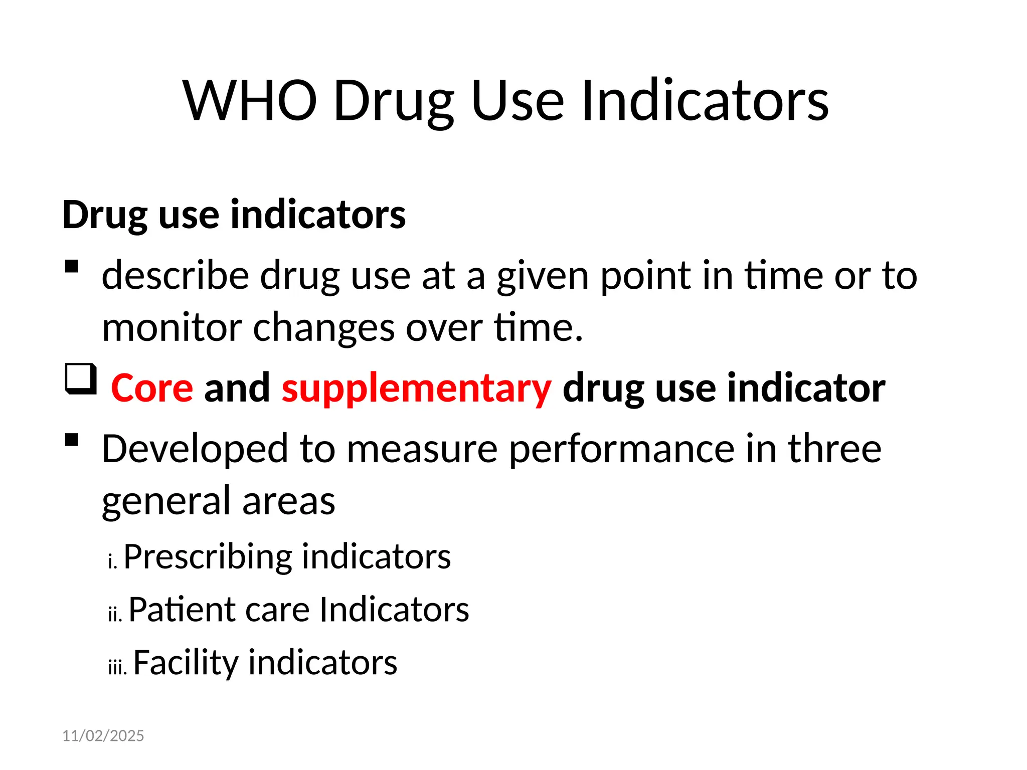 11/02/2025
WHO Drug Use Indicators
Drug use indicators
 describe drug use at a given point in time or to
monitor changes over time.
 Core and supplementary drug use indicator
 Developed to measure performance in three
general areas
i. Prescribing indicators
ii. Patient care Indicators
iii. Facility indicators
 