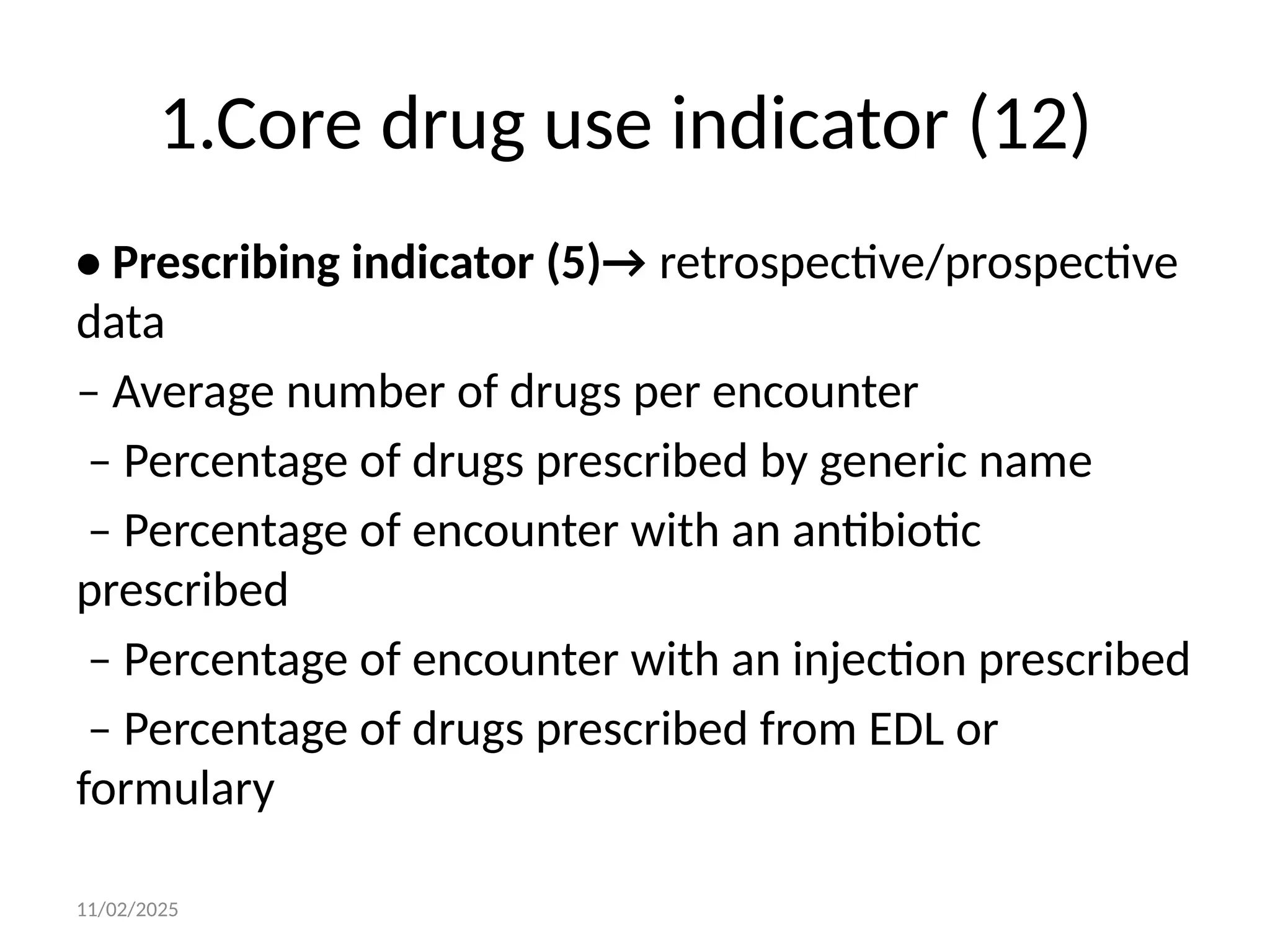11/02/2025
1.Core drug use indicator (12)
• Prescribing indicator (5)→ retrospective/prospective
data
– Average number of drugs per encounter
– Percentage of drugs prescribed by generic name
– Percentage of encounter with an antibiotic
prescribed
– Percentage of encounter with an injection prescribed
– Percentage of drugs prescribed from EDL or
formulary
 