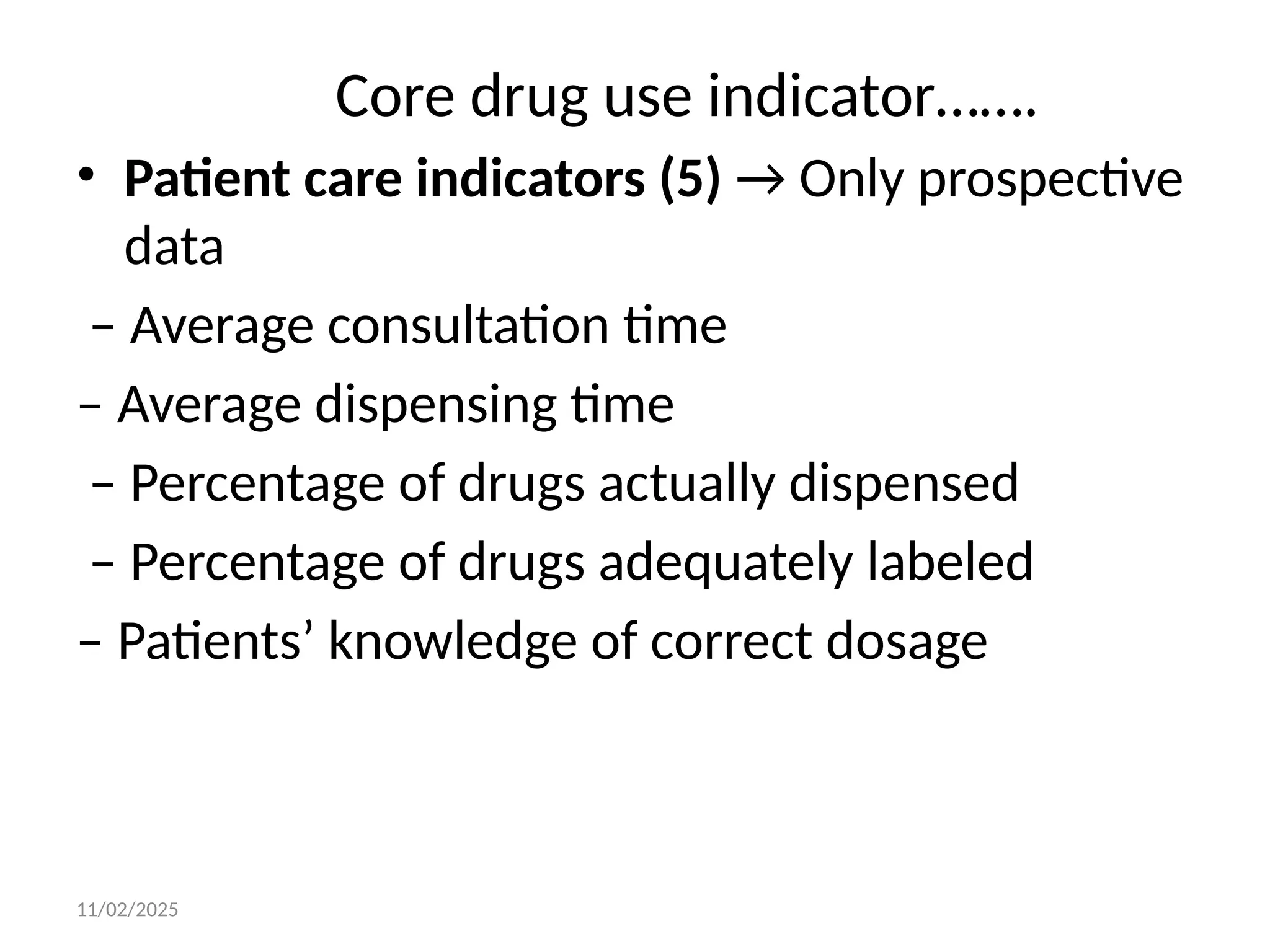 11/02/2025
Core drug use indicator…….
• Patient care indicators (5) → Only prospective
data
– Average consultation time
– Average dispensing time
– Percentage of drugs actually dispensed
– Percentage of drugs adequately labeled
– Patients’ knowledge of correct dosage
 