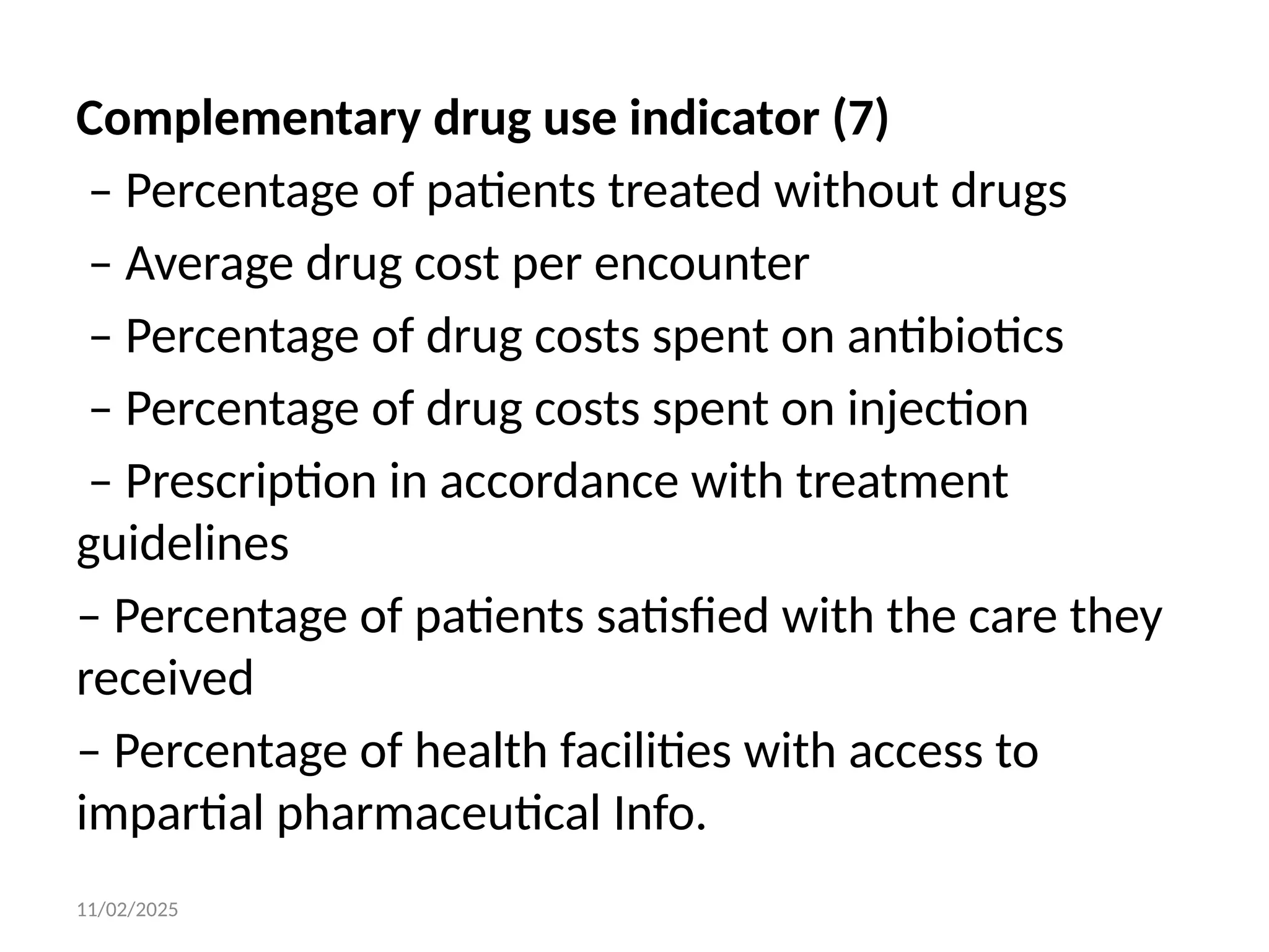 11/02/2025
Complementary drug use indicator (7)
– Percentage of patients treated without drugs
– Average drug cost per encounter
– Percentage of drug costs spent on antibiotics
– Percentage of drug costs spent on injection
– Prescription in accordance with treatment
guidelines
– Percentage of patients satisfied with the care they
received
– Percentage of health facilities with access to
impartial pharmaceutical Info.
 