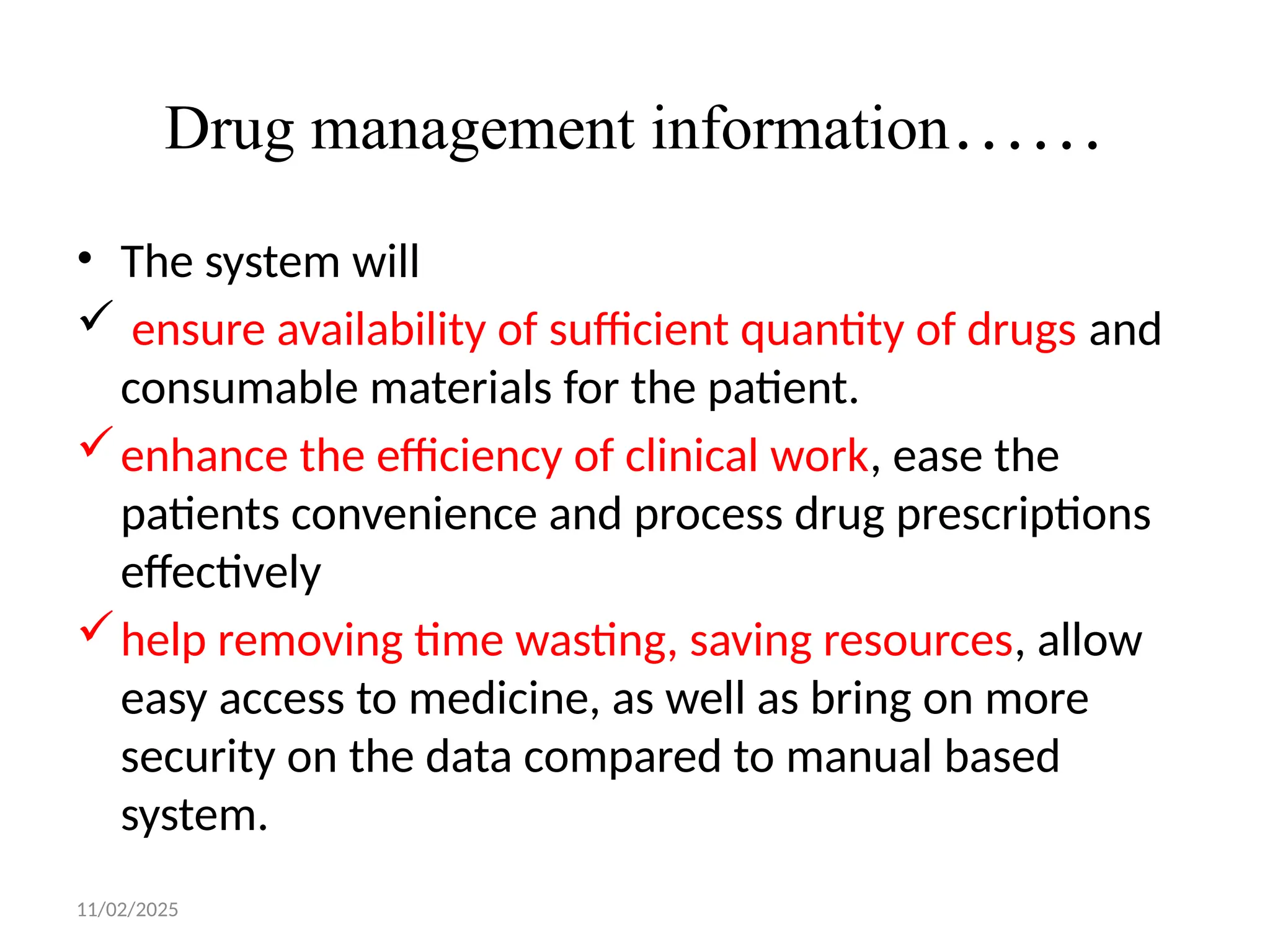 11/02/2025
Drug management information……
• The system will
 ensure availability of sufficient quantity of drugs and
consumable materials for the patient.
enhance the efficiency of clinical work, ease the
patients convenience and process drug prescriptions
effectively
help removing time wasting, saving resources, allow
easy access to medicine, as well as bring on more
security on the data compared to manual based
system.
 