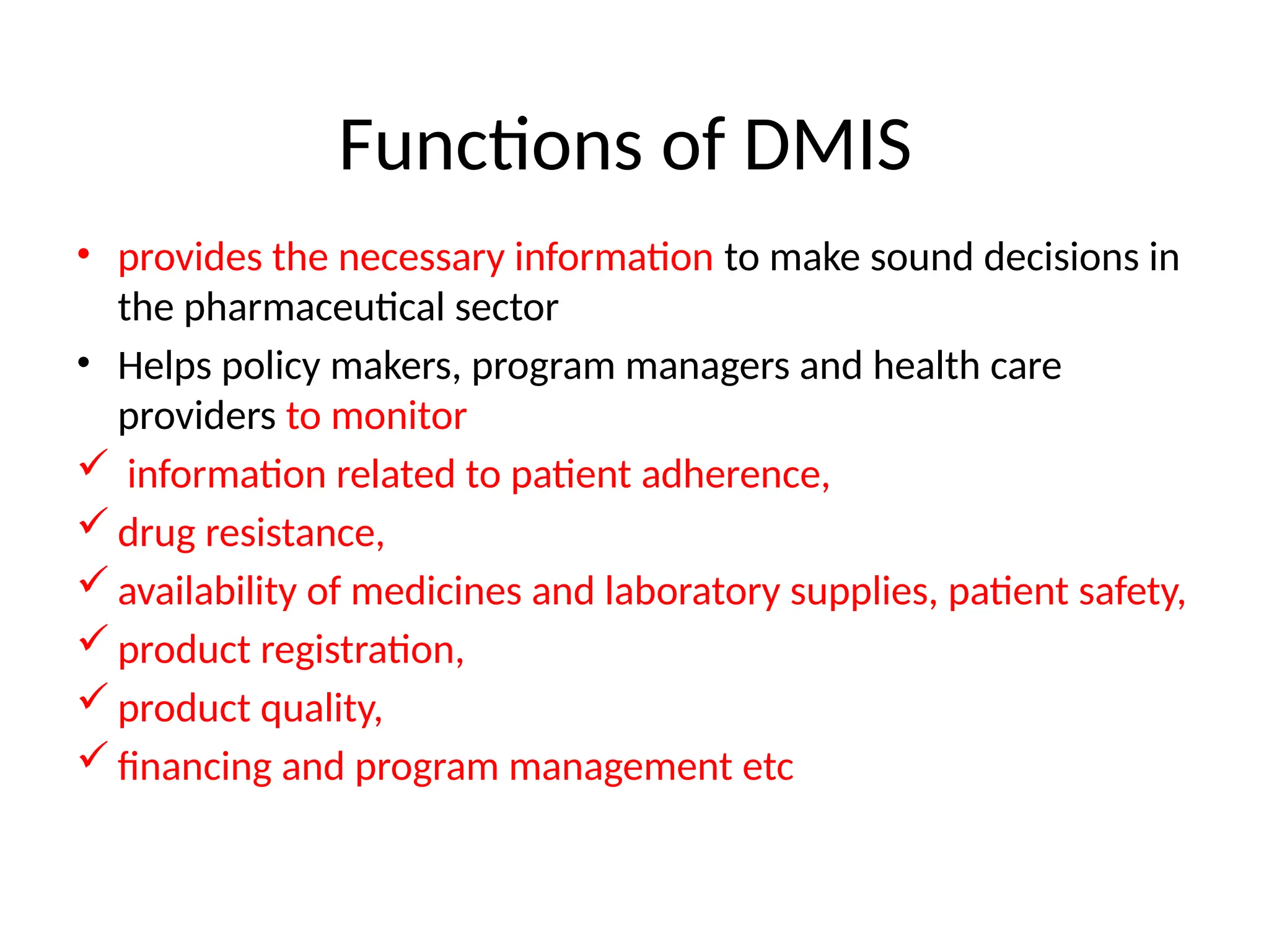 Functions of DMIS
• provides the necessary information to make sound decisions in
the pharmaceutical sector
• Helps policy makers, program managers and health care
providers to monitor
 information related to patient adherence,
 drug resistance,
 availability of medicines and laboratory supplies, patient safety,
 product registration,
 product quality,
 financing and program management etc
 