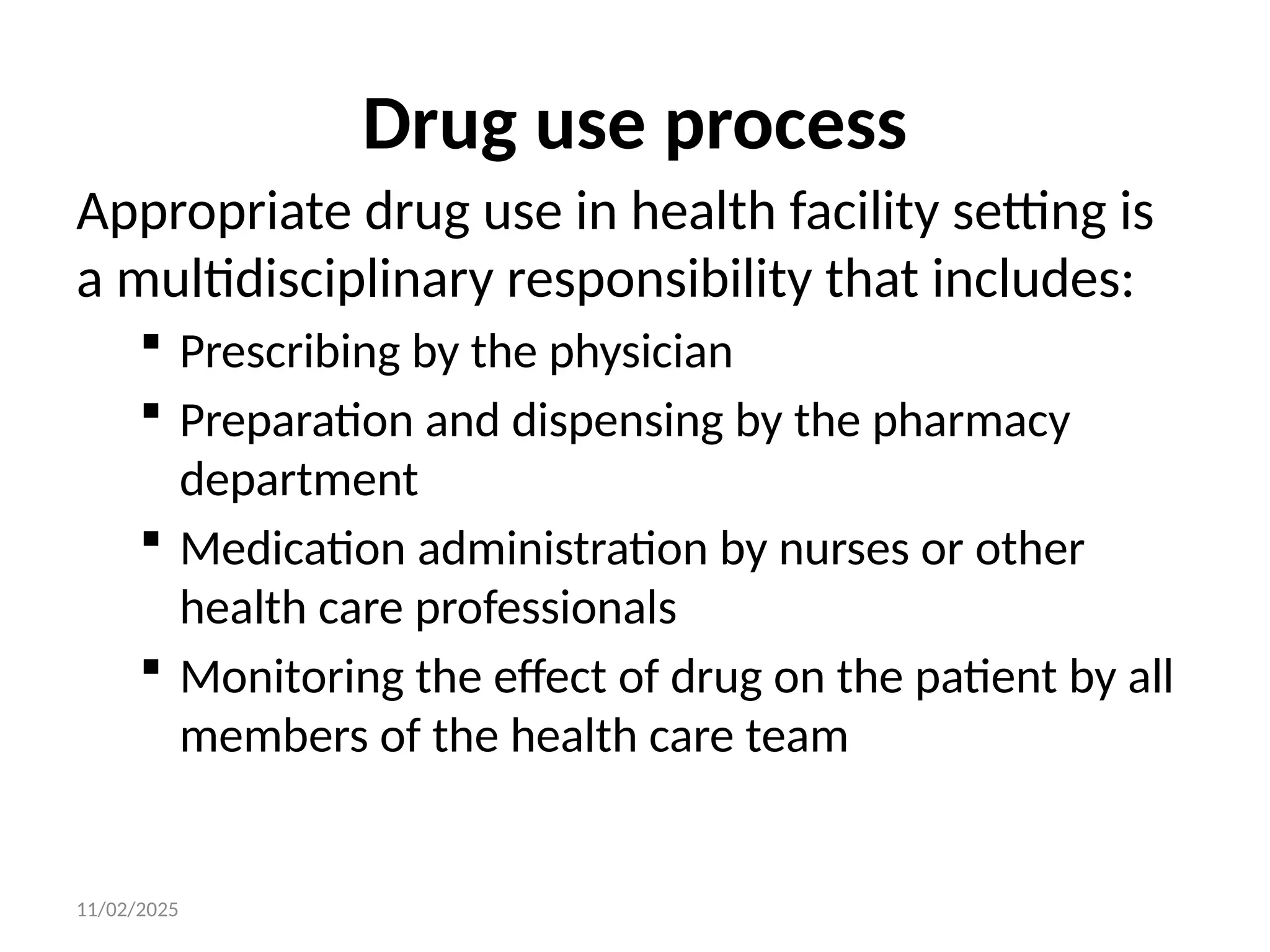 11/02/2025
Drug use process
Appropriate drug use in health facility setting is
a multidisciplinary responsibility that includes:
 Prescribing by the physician
 Preparation and dispensing by the pharmacy
department
 Medication administration by nurses or other
health care professionals
 Monitoring the effect of drug on the patient by all
members of the health care team
 