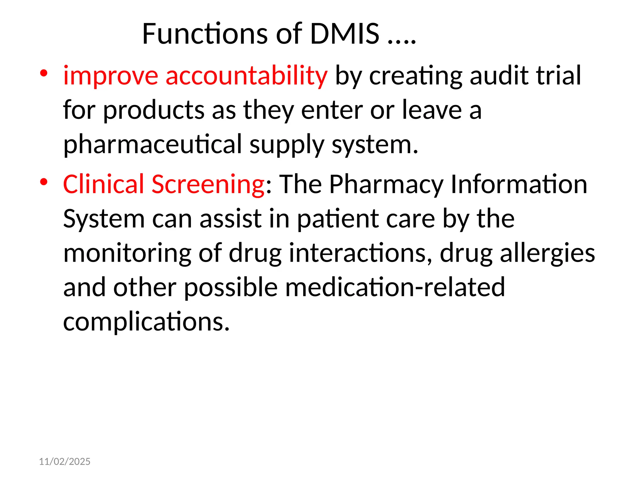 11/02/2025
Functions of DMIS ….
• improve accountability by creating audit trial
for products as they enter or leave a
pharmaceutical supply system.
• Clinical Screening: The Pharmacy Information
System can assist in patient care by the
monitoring of drug interactions, drug allergies
and other possible medication-related
complications.
 
