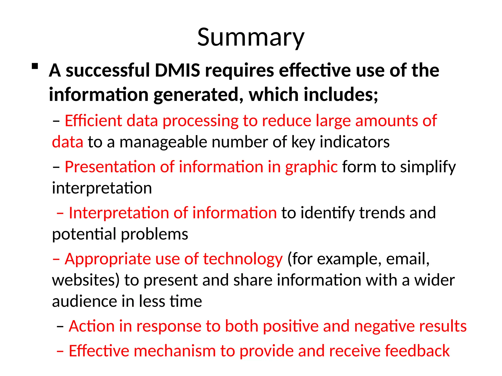 Summary
 A successful DMIS requires effective use of the
information generated, which includes;
– Efficient data processing to reduce large amounts of
data to a manageable number of key indicators
– Presentation of information in graphic form to simplify
interpretation
– Interpretation of information to identify trends and
potential problems
– Appropriate use of technology (for example, email,
websites) to present and share information with a wider
audience in less time
– Action in response to both positive and negative results
– Effective mechanism to provide and receive feedback
 