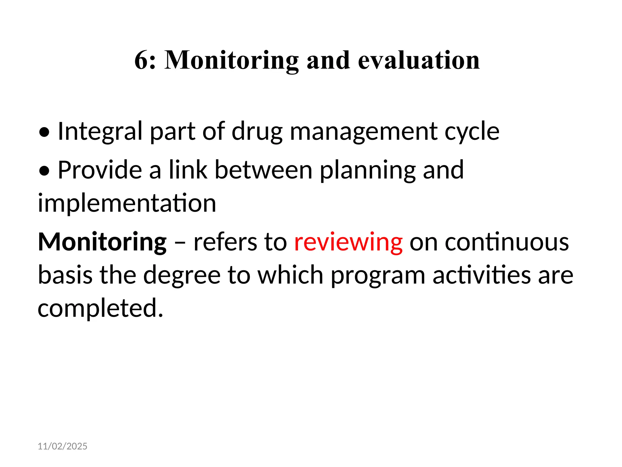 11/02/2025
6: Monitoring and evaluation
• Integral part of drug management cycle
• Provide a link between planning and
implementation
Monitoring – refers to reviewing on continuous
basis the degree to which program activities are
completed.
 
