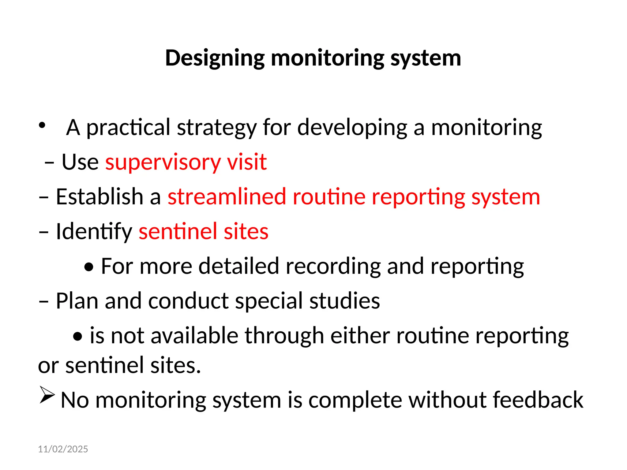 11/02/2025
Designing monitoring system
• A practical strategy for developing a monitoring
– Use supervisory visit
– Establish a streamlined routine reporting system
– Identify sentinel sites
• For more detailed recording and reporting
– Plan and conduct special studies
• is not available through either routine reporting
or sentinel sites.
No monitoring system is complete without feedback
 