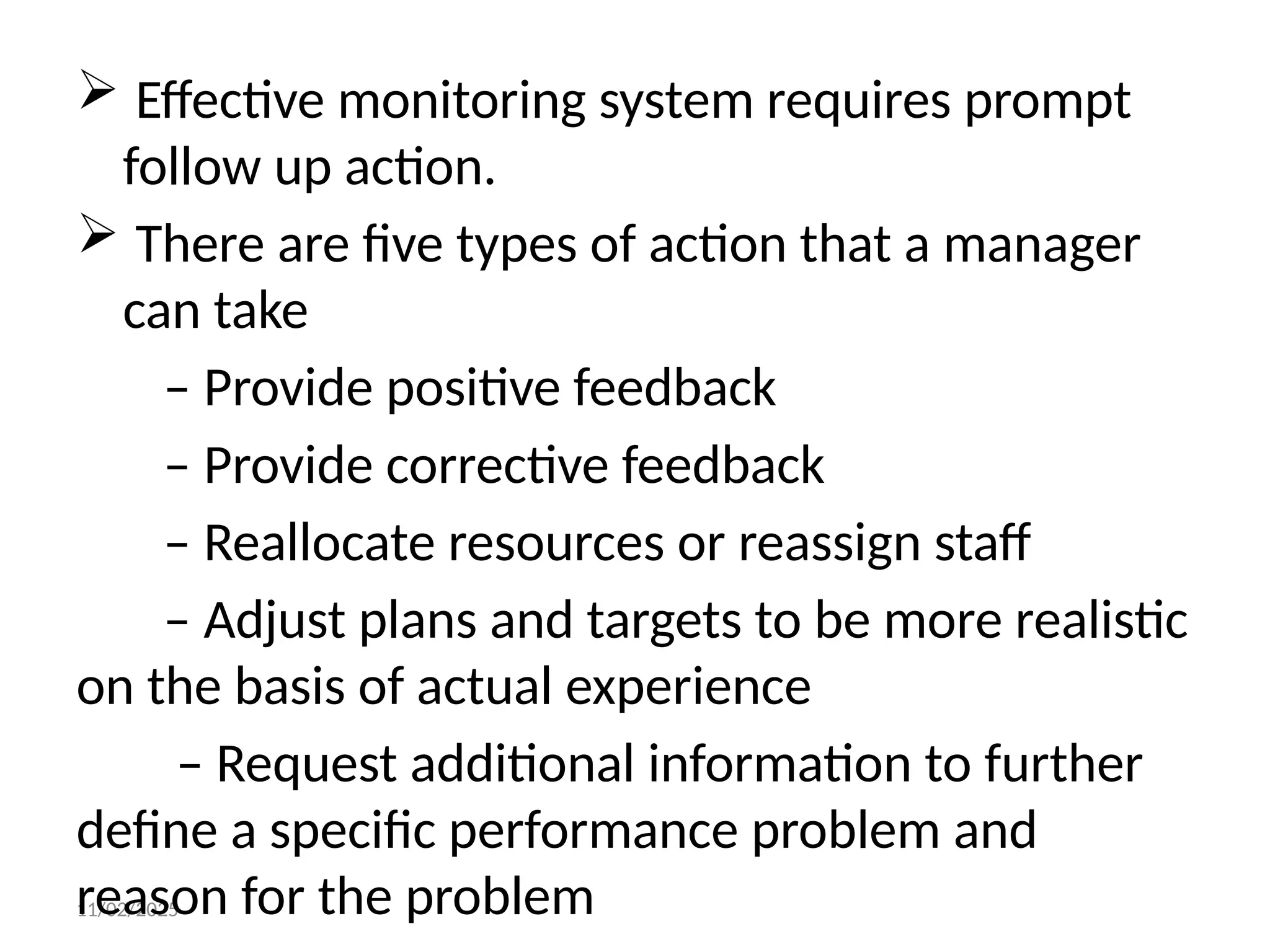 11/02/2025
 Effective monitoring system requires prompt
follow up action.
 There are five types of action that a manager
can take
– Provide positive feedback
– Provide corrective feedback
– Reallocate resources or reassign staff
– Adjust plans and targets to be more realistic
on the basis of actual experience
– Request additional information to further
define a specific performance problem and
reason for the problem
 