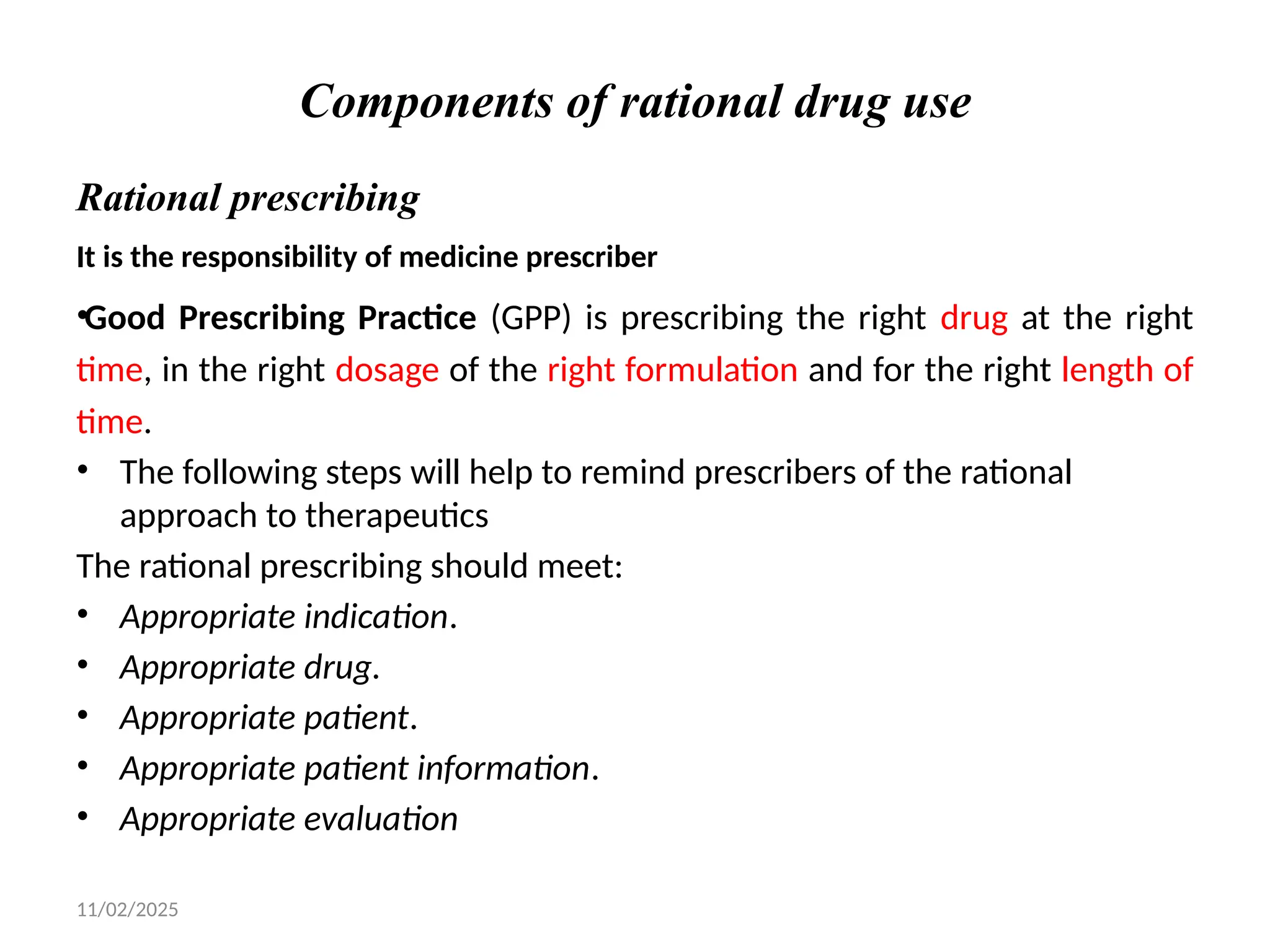 11/02/2025
Components of rational drug use
Rational prescribing
It is the responsibility of medicine prescriber
•Good Prescribing Practice (GPP) is prescribing the right drug at the right
time, in the right dosage of the right formulation and for the right length of
time.
• The following steps will help to remind prescribers of the rational
approach to therapeutics
The rational prescribing should meet:
• Appropriate indication.
• Appropriate drug.
• Appropriate patient.
• Appropriate patient information.
• Appropriate evaluation
 