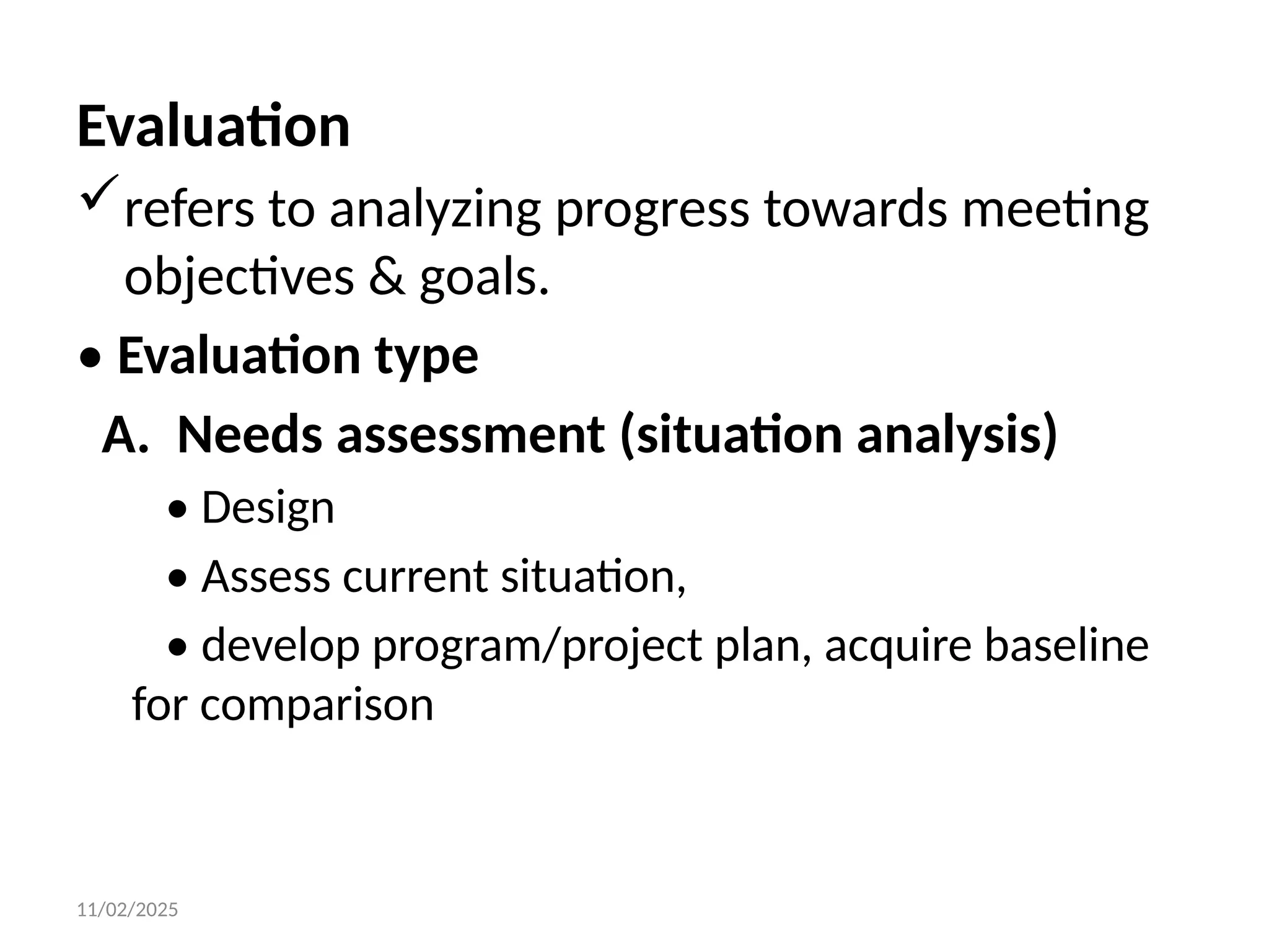 11/02/2025
Evaluation
refers to analyzing progress towards meeting
objectives & goals.
• Evaluation type
A. Needs assessment (situation analysis)
• Design
• Assess current situation,
• develop program/project plan, acquire baseline
for comparison
 