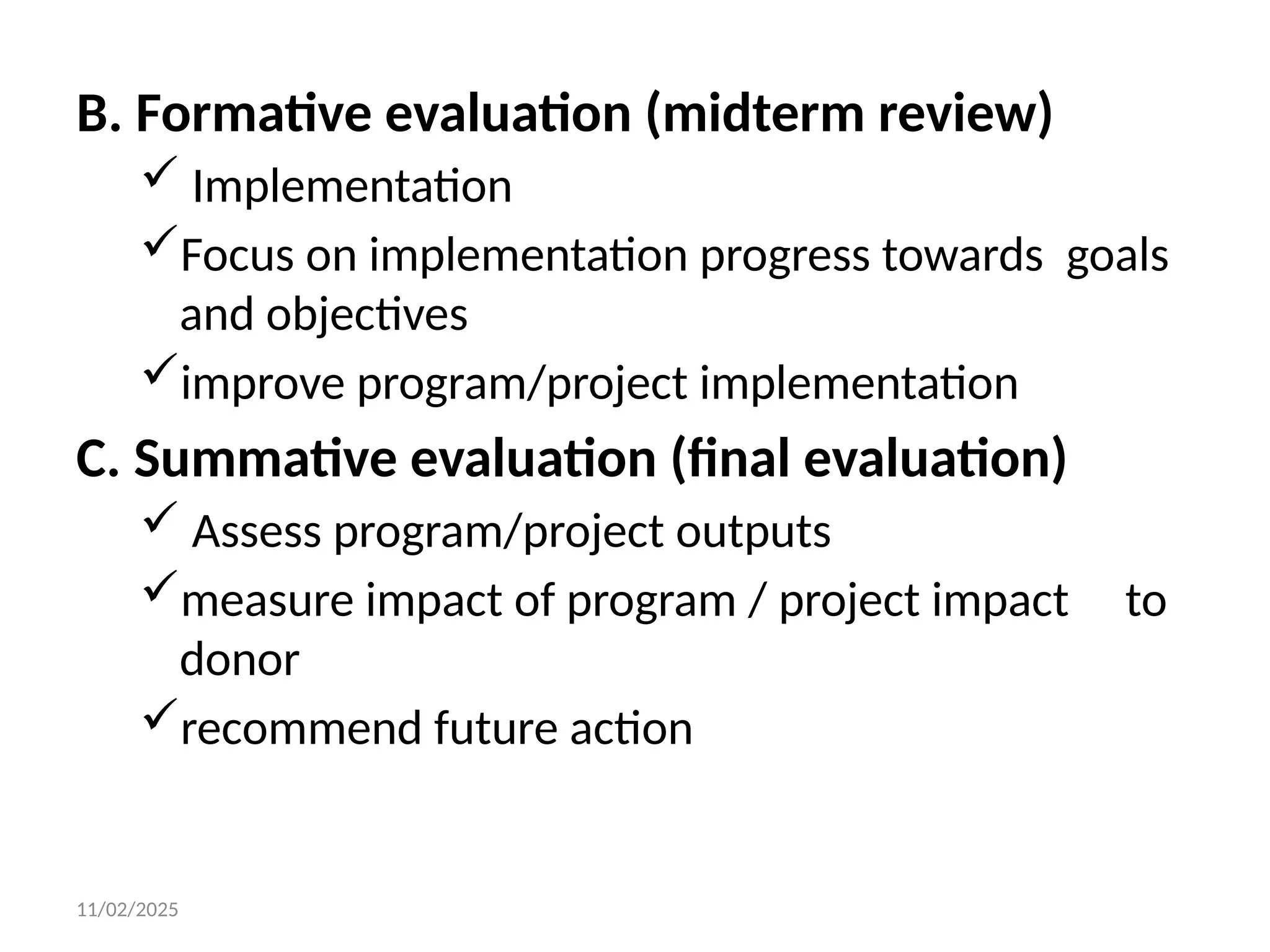 11/02/2025
B. Formative evaluation (midterm review)
 Implementation
Focus on implementation progress towards goals
and objectives
improve program/project implementation
C. Summative evaluation (final evaluation)
 Assess program/project outputs
measure impact of program / project impact to
donor
recommend future action
 