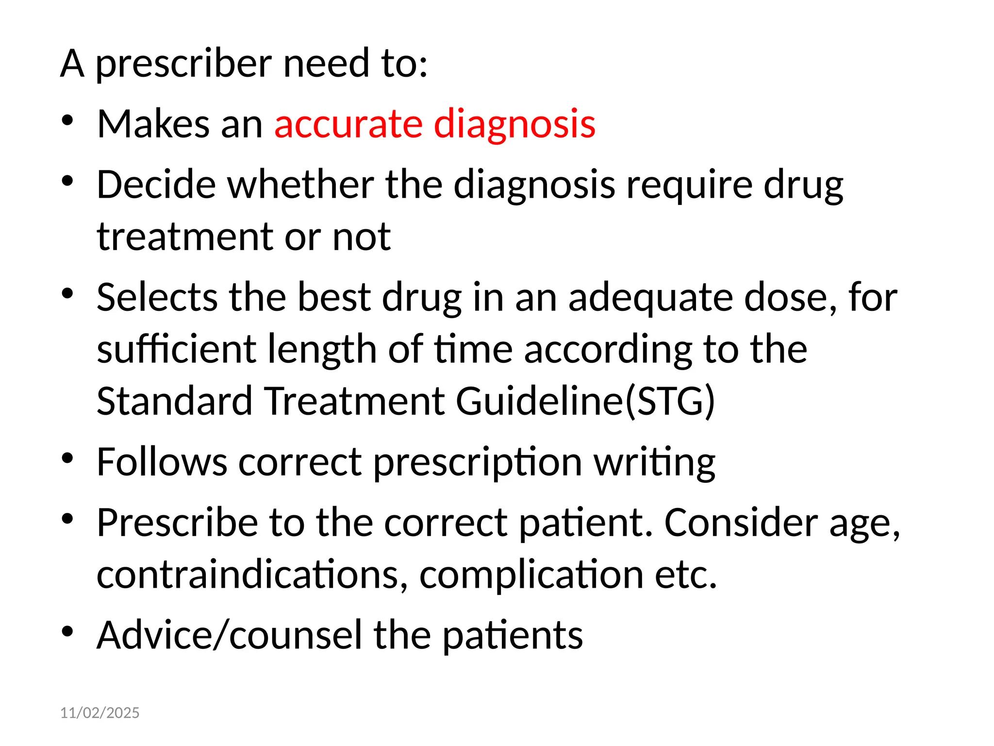 11/02/2025
A prescriber need to:
• Makes an accurate diagnosis
• Decide whether the diagnosis require drug
treatment or not
• Selects the best drug in an adequate dose, for
sufficient length of time according to the
Standard Treatment Guideline(STG)
• Follows correct prescription writing
• Prescribe to the correct patient. Consider age,
contraindications, complication etc.
• Advice/counsel the patients
 