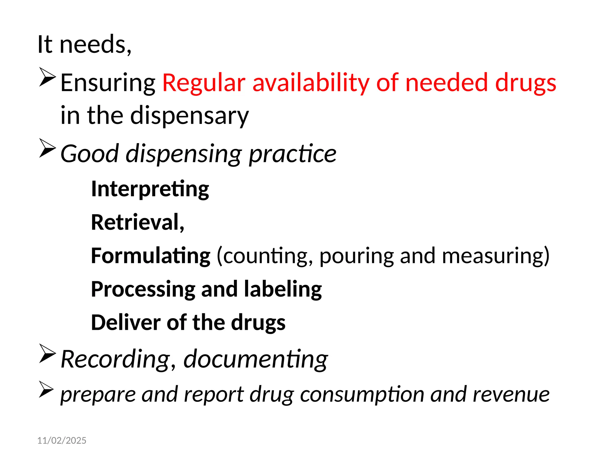 11/02/2025
It needs,
Ensuring Regular availability of needed drugs
in the dispensary
Good dispensing practice
Interpreting
Retrieval,
Formulating (counting, pouring and measuring)
Processing and labeling
Deliver of the drugs
Recording, documenting
 prepare and report drug consumption and revenue
 
