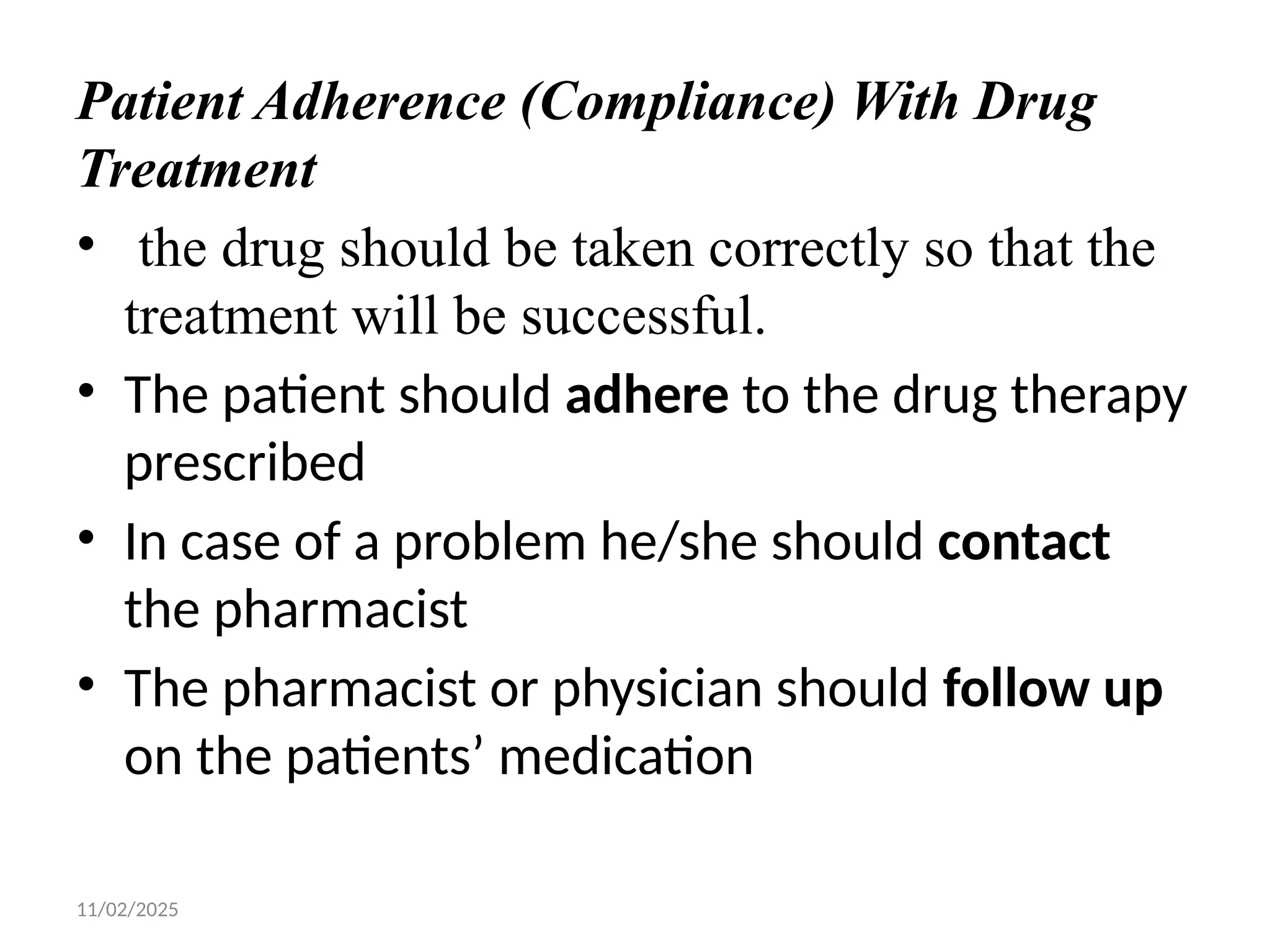 11/02/2025
Patient Adherence (Compliance) With Drug
Treatment
• the drug should be taken correctly so that the
treatment will be successful.
• The patient should adhere to the drug therapy
prescribed
• In case of a problem he/she should contact
the pharmacist
• The pharmacist or physician should follow up
on the patients’ medication
 