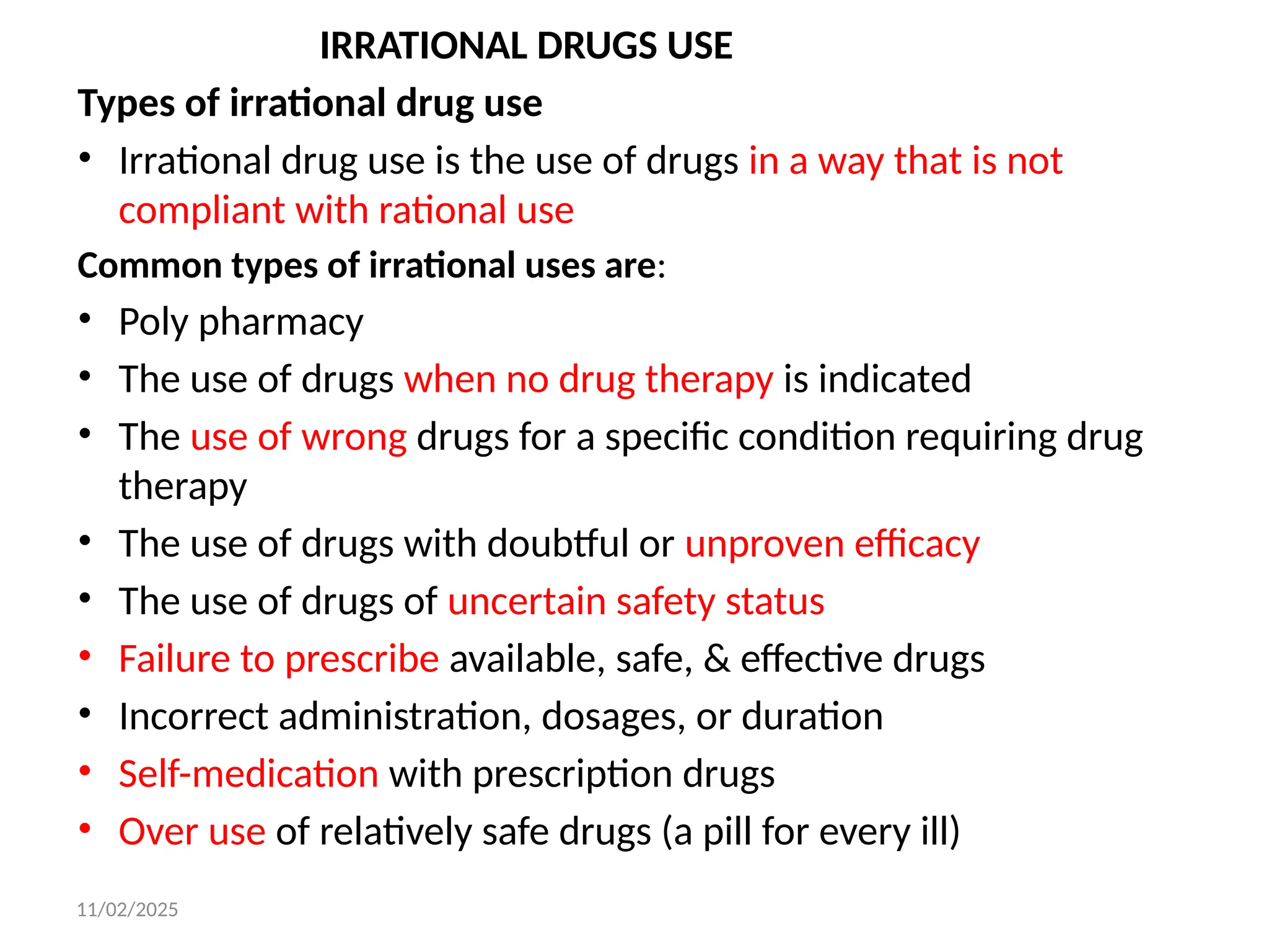 11/02/2025
IRRATIONAL DRUGS USE
Types of irrational drug use
• Irrational drug use is the use of drugs in a way that is not
compliant with rational use
Common types of irrational uses are:
• Poly pharmacy
• The use of drugs when no drug therapy is indicated
• The use of wrong drugs for a specific condition requiring drug
therapy
• The use of drugs with doubtful or unproven efficacy
• The use of drugs of uncertain safety status
• Failure to prescribe available, safe, & effective drugs
• Incorrect administration, dosages, or duration
• Self-medication with prescription drugs
• Over use of relatively safe drugs (a pill for every ill)
 